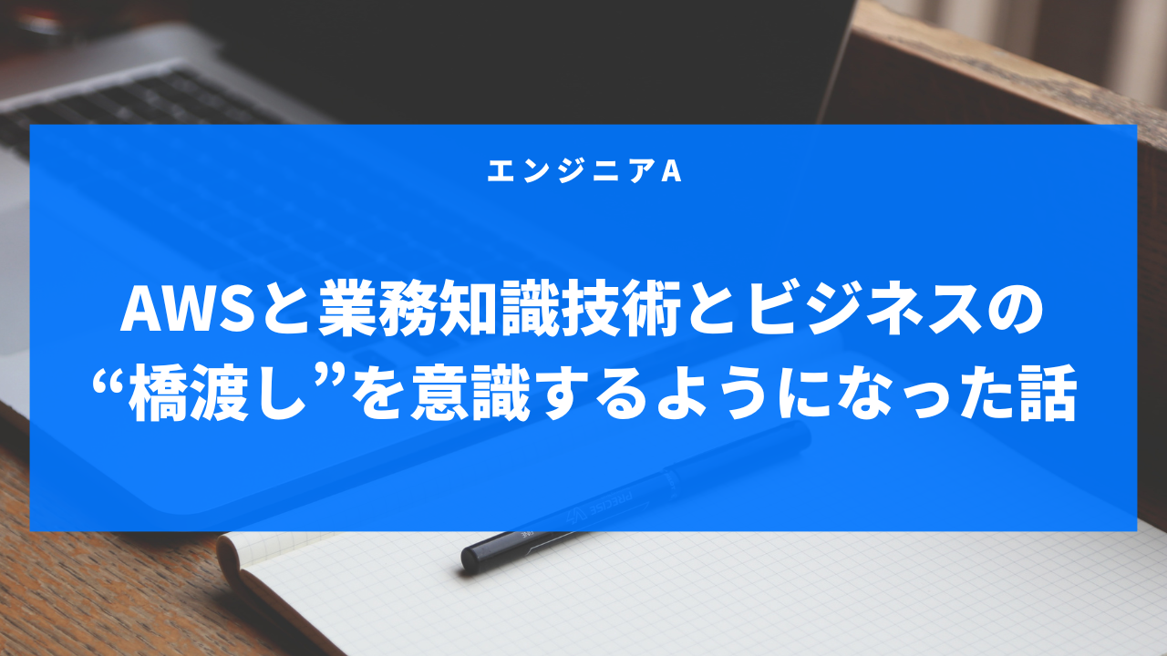 AWSと業務知識—技術とビジネスの“橋渡し”を意識するようになった話-エンジニアA-